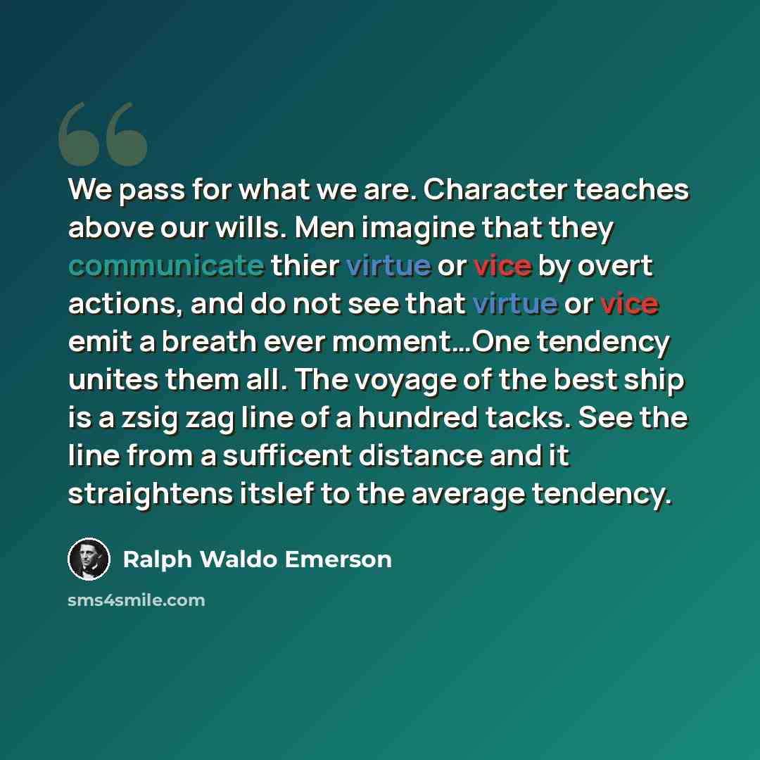 “We pass for what we are. Character teaches above our wills. Men imagine that they communicate thier virtue or vice by overt actions, and do not see that virtue or vice emit a breath ever moment…One tendency unites them all. The voyage of the best ship is a zsig zag line of a hundred tacks. See the…” quote by Ralph Waldo Emerson