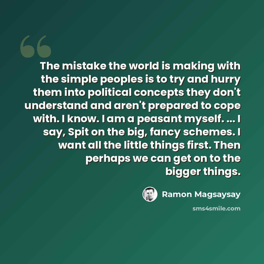 “The mistake the world is making with the simple peoples is to try and hurry them into political concepts they don't understand and aren't prepared to cope with. I know. I am a peasant myself. ... I say, Spit on the big, fancy schemes. I want all the little things first. Then perhaps we can get on…” quote by Ramon Magsaysay
