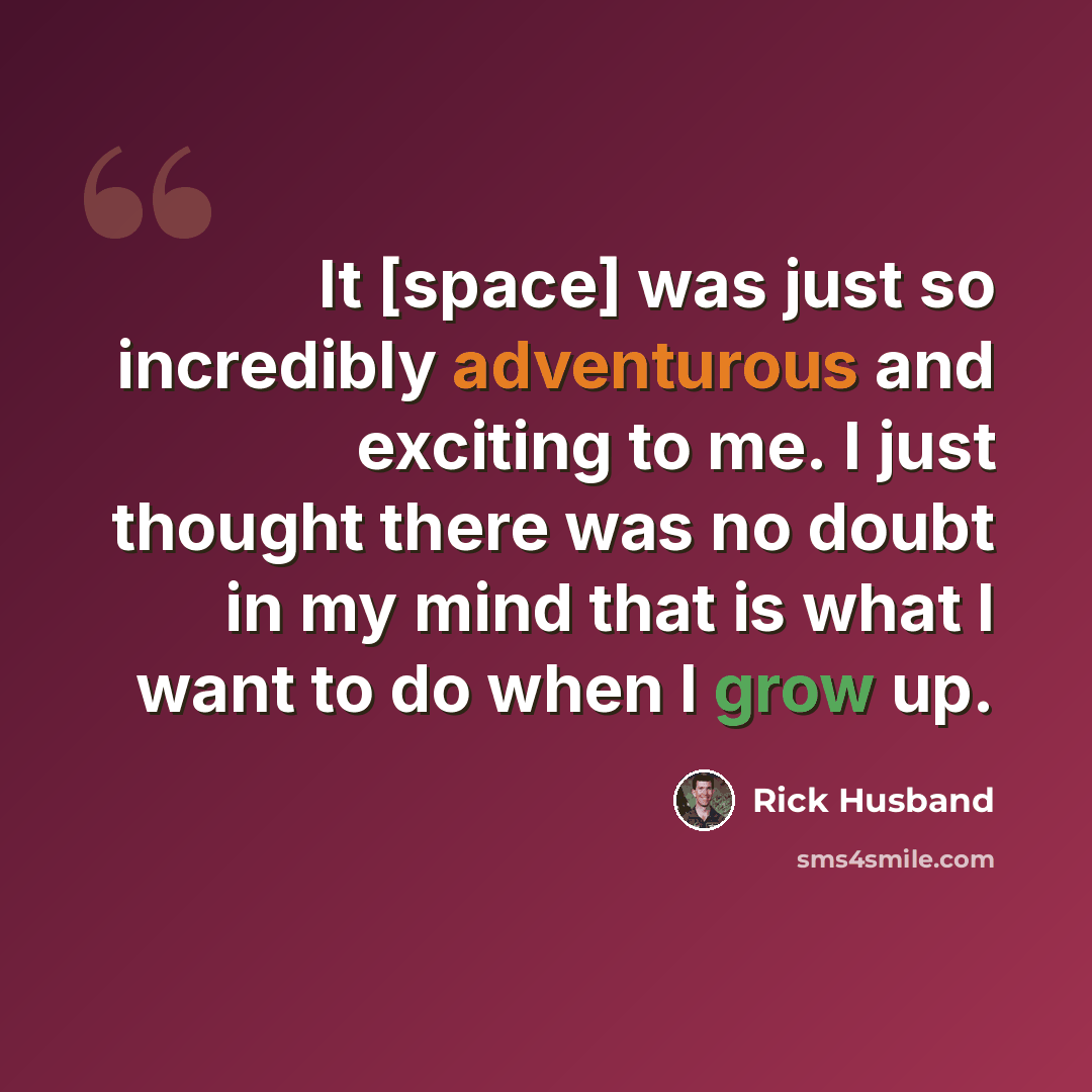 “It [space] was just so incredibly adventurous and exciting to me. I just thought there was no doubt in my mind that is what I want to do when I grow up.” quote by Rick Husband
