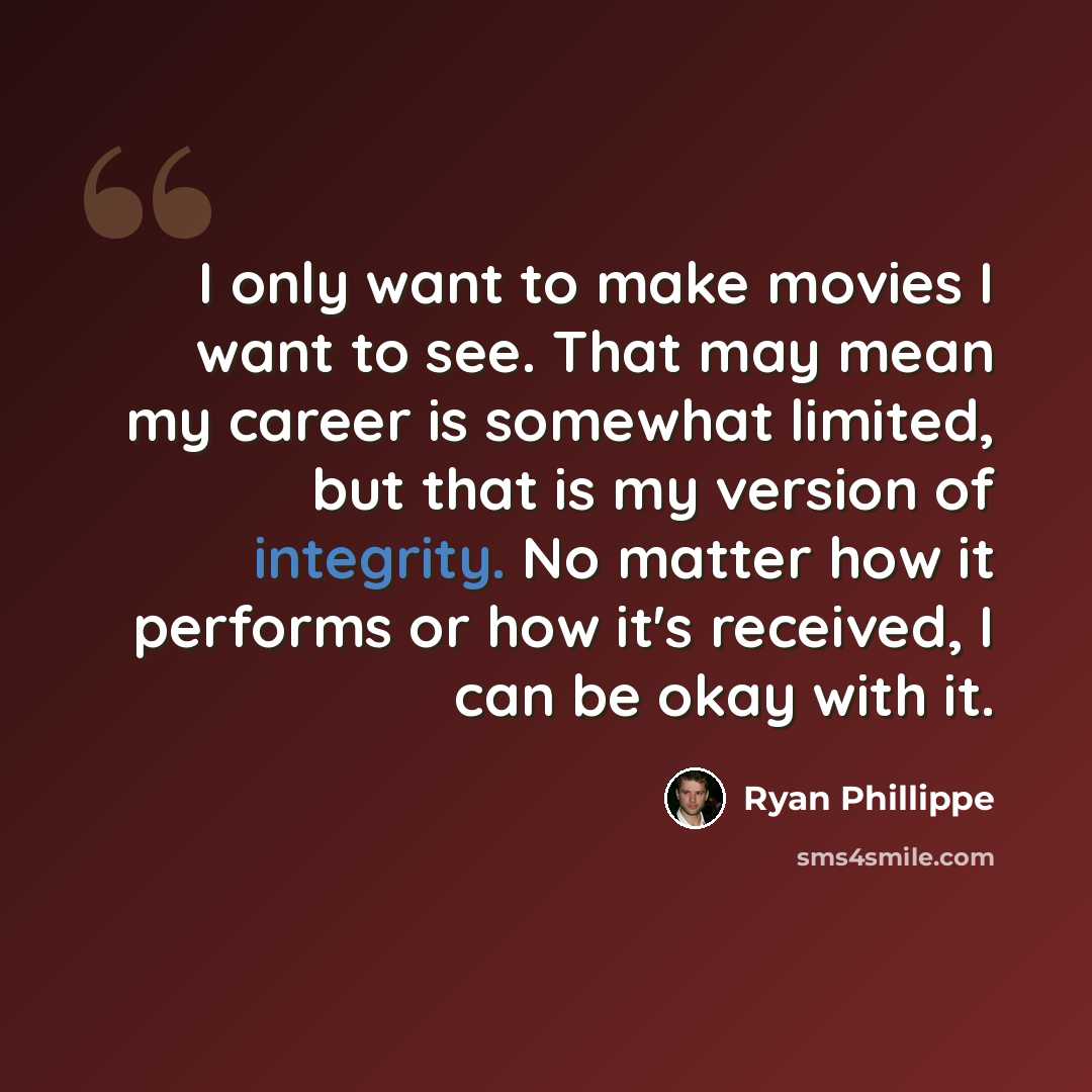 “I only want to make movies I want to see. That may mean my career is somewhat limited, but that is my version of integrity. No matter how it performs or how it's received, I can be okay with it.” quote by Ryan Phillippe
