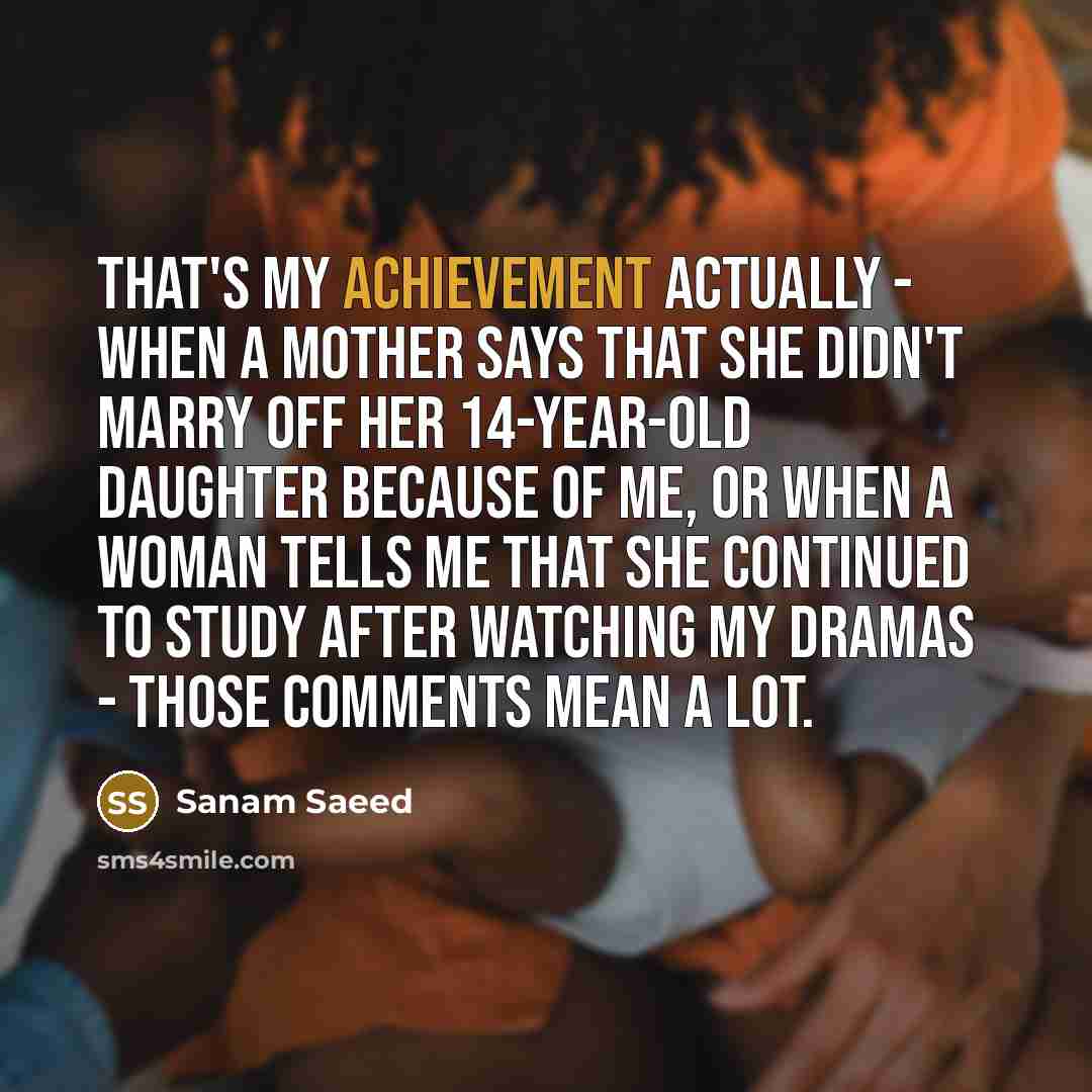 “That's my achievement actually - when a mother says that she didn't marry off her 14-year-old daughter because of me, or when a woman tells me that she continued to study after watching my dramas - those comments mean a lot.” quote by Sanam Saeed