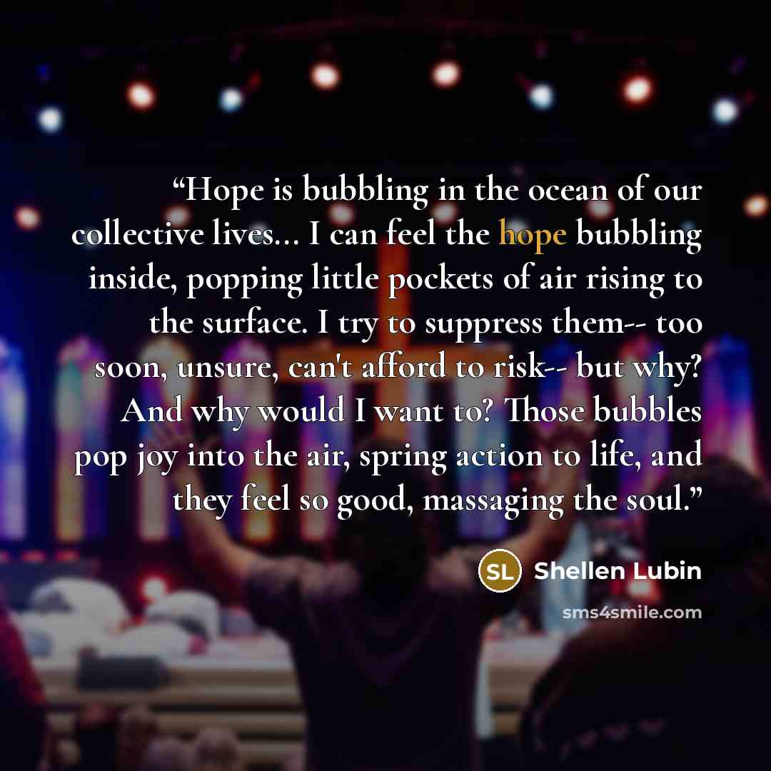 “Hope is bubbling in the ocean of our collective lives... I can feel the hope bubbling inside, popping little pockets of air rising to the surface. I try to suppress them-- too soon, unsure, can't afford to risk-- but why? And why would I want to? Those bubbles pop joy into the air, spring action…” quote by Shellen Lubin