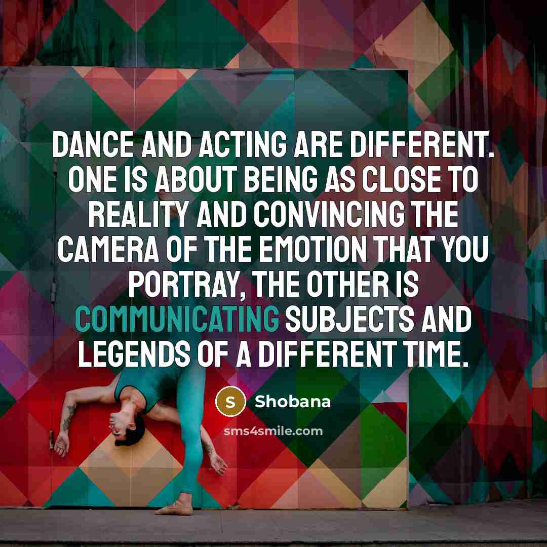 “Dance and acting are different. One is about being as close to reality and convincing the camera of the emotion that you portray, the other is communicating subjects and legends of a different time.” quote by Shobana