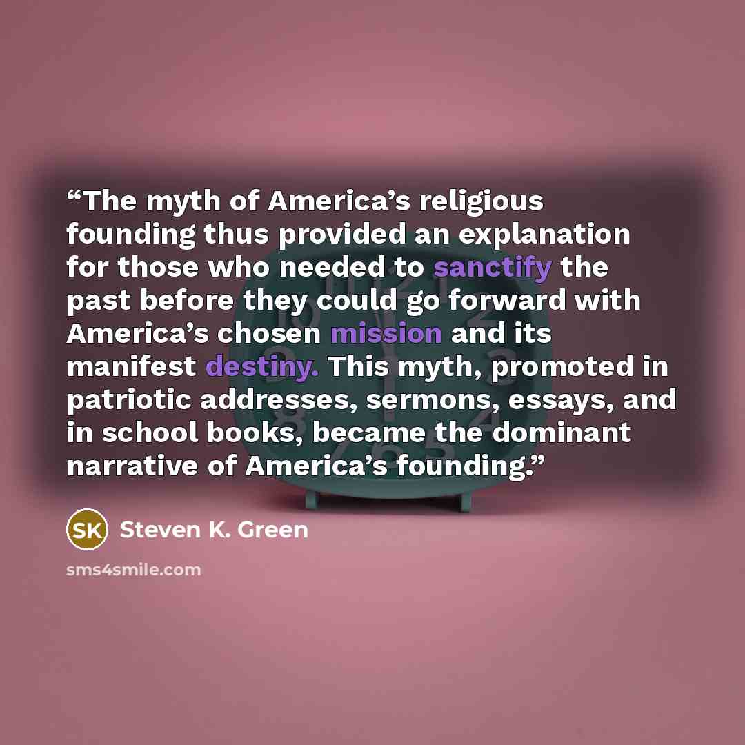 “The myth of America’s religious founding thus provided an explanation for those who needed to sanctify the past before they could go forward with America’s chosen mission and its manifest destiny. This myth, promoted in patriotic addresses, sermons, essays, and in school books, became the dominant…” quote by Steven K. Green