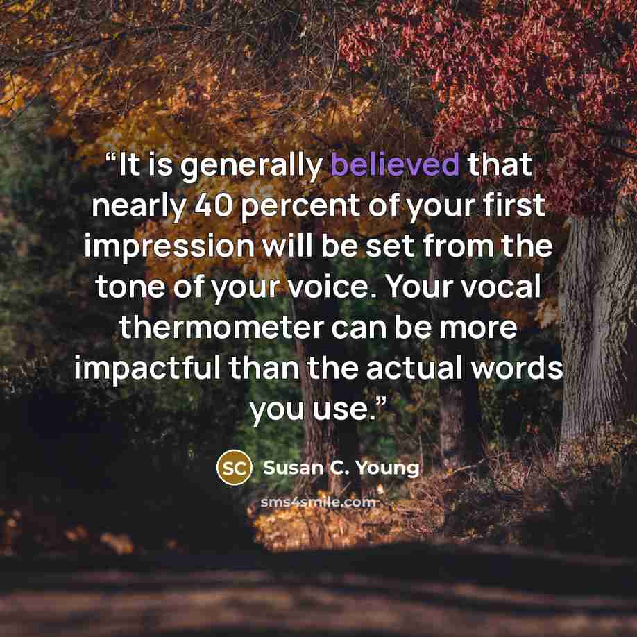 “It is generally believed that nearly 40 percent of your first impression will be set from the tone of your voice. Your vocal thermometer can be more impactful than the actual words you use.” quote by Susan C. Young
