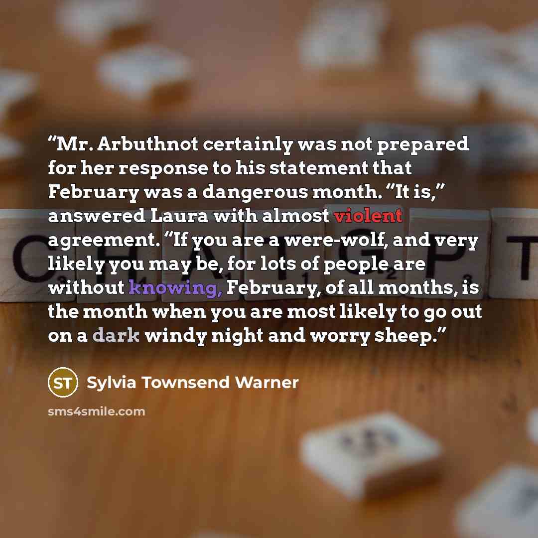 “Mr. Arbuthnot certainly was not prepared for her response to his statement that February was a dangerous month. “It is,” answered Laura with almost violent agreement. “If you are a were-wolf, and very likely you may be, for lots of people are without knowing, February, of all months, is the month…” quote by Sylvia Townsend Warner