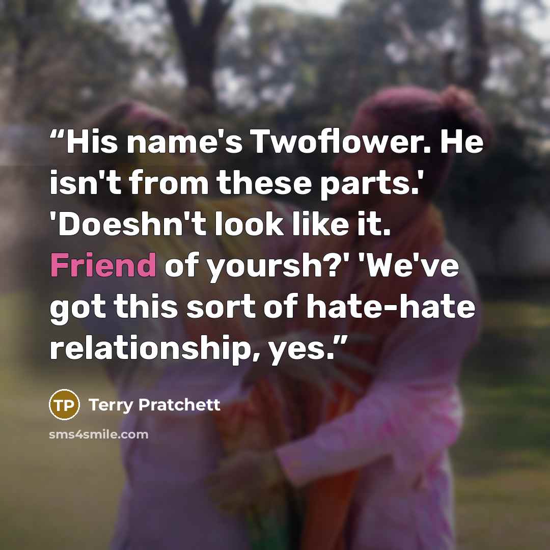 “His name's Twoflower. He isn't from these parts.' 'Doeshn't look like it. Friend of yoursh?' 'We've got this sort of hate-hate relationship, yes.” quote by Terry Pratchett