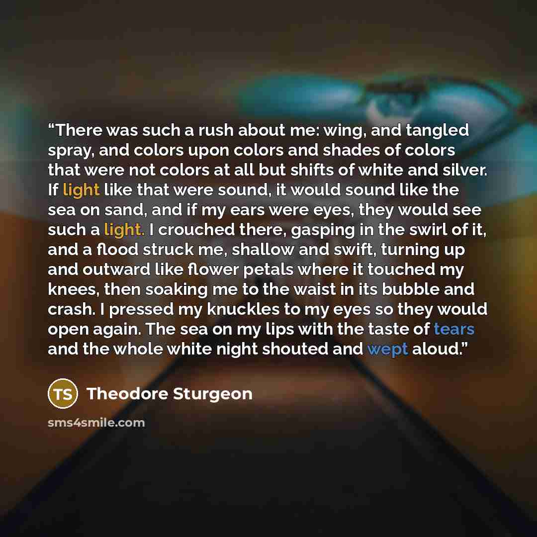 “There was such a rush about me: wing, and tangled spray, and colors upon colors and shades of colors that were not colors at all but shifts of white and silver. If light like that were sound, it would sound like the sea on sand, and if my ears were eyes, they would see such a light. I crouched…” quote by Theodore Sturgeon