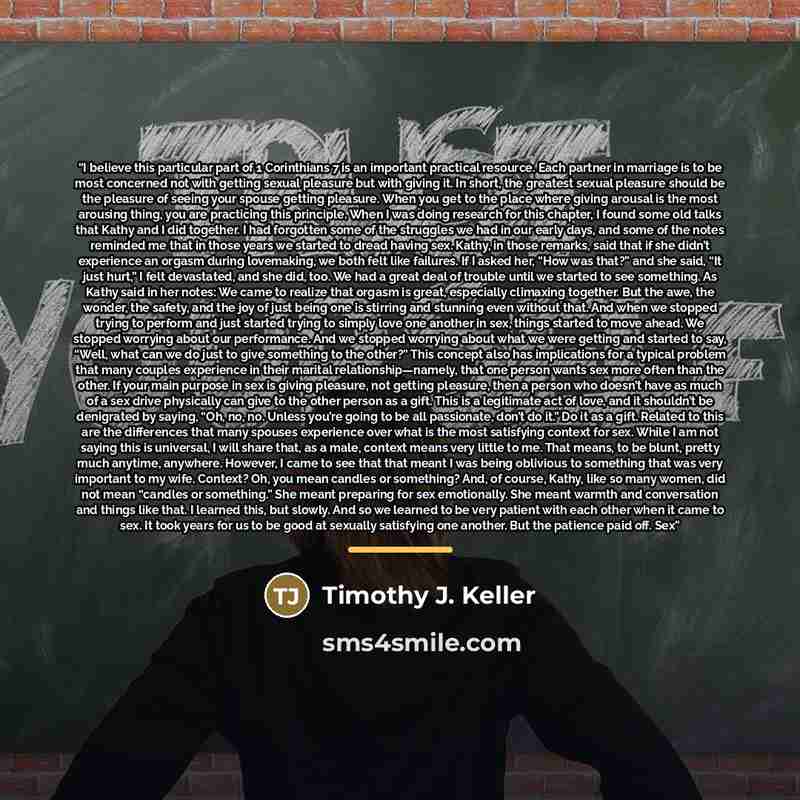 “I believe this particular part of 1 Corinthians 7 is an important practical resource. Each partner in marriage is to be most concerned not with getting sexual pleasure but with giving it. In short, the greatest sexual pleasure should be the pleasure of seeing your spouse getting pleasure. When you…” quote by Timothy J. Keller