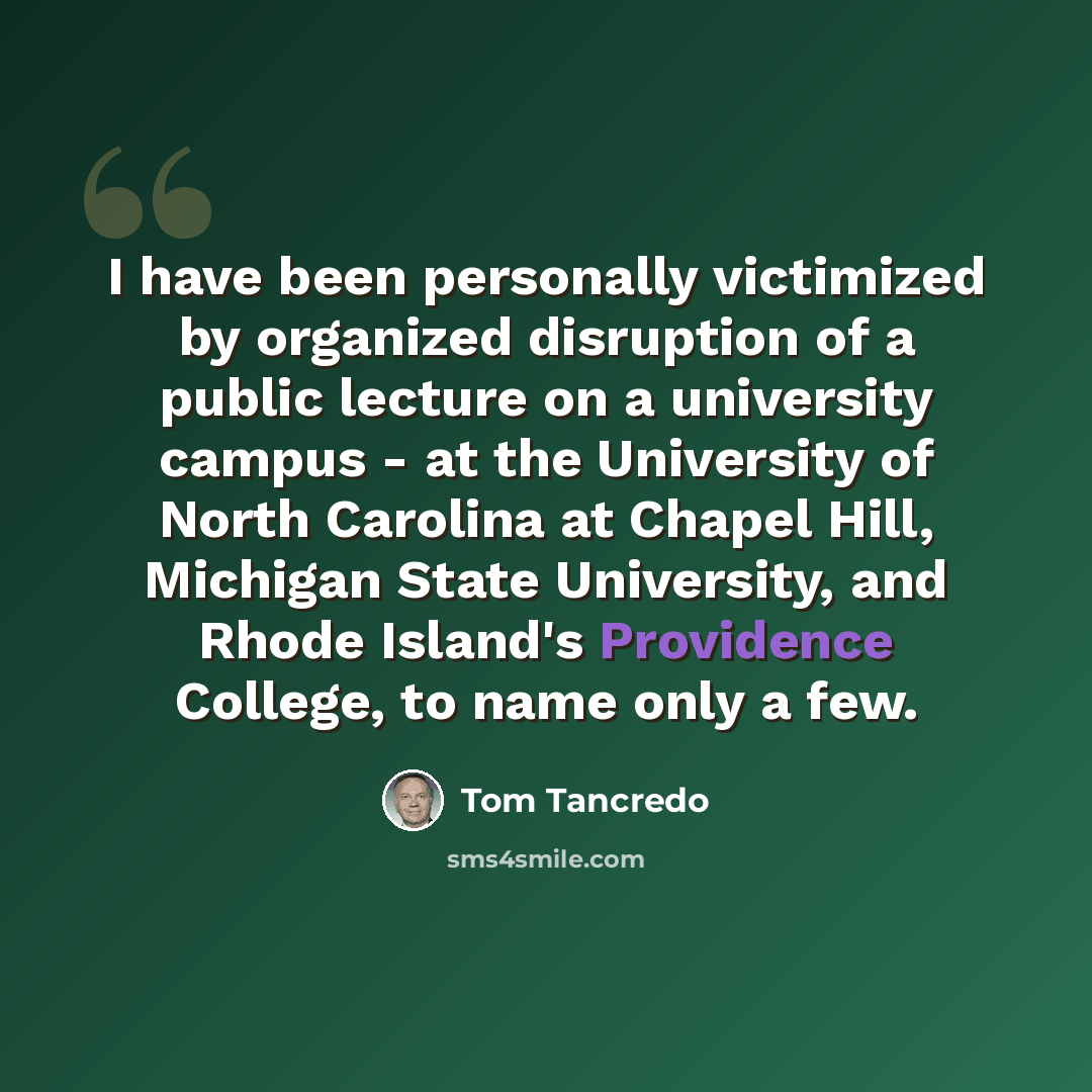 “I have been personally victimized by organized disruption of a public lecture on a university campus - at the University of North Carolina at Chapel Hill, Michigan State University, and Rhode Island's Providence College, to name only a few.” quote by Tom Tancredo