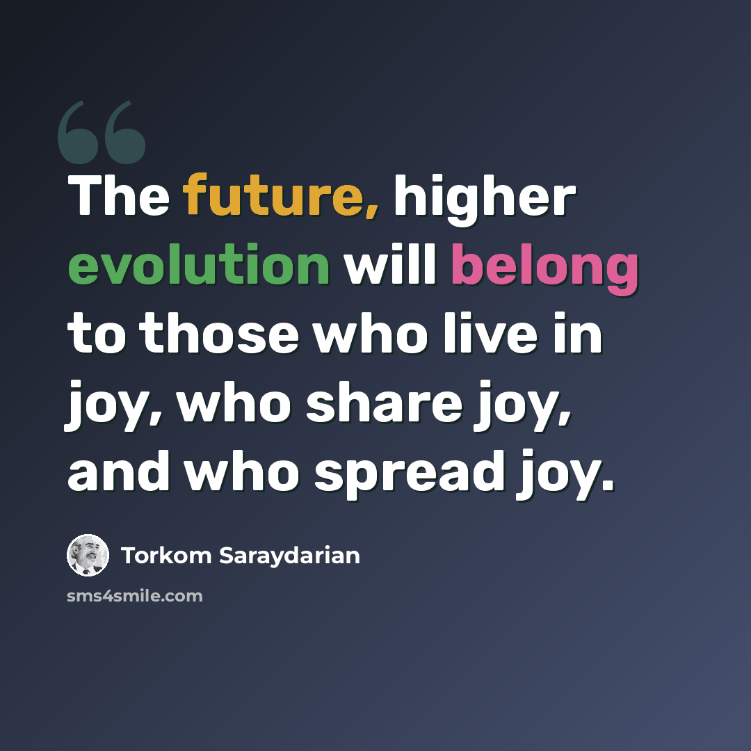 “The future, higher evolution will belong to those who live in joy, who share joy, and who spread joy.” quote by Torkom Saraydarian