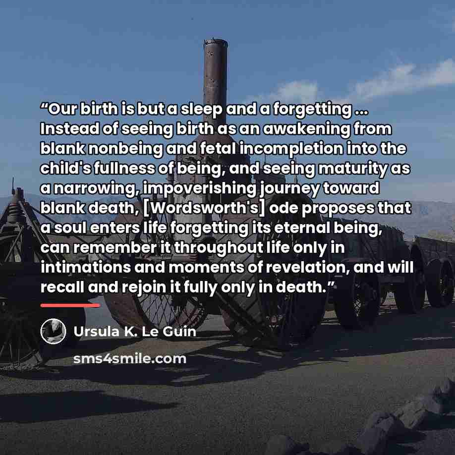 “Our birth is but a sleep and a forgetting ... Instead of seeing birth as an awakening from blank nonbeing and fetal incompletion into the child's fullness of being, and seeing maturity as a narrowing, impoverishing journey toward blank death, [Wordsworth's] ode proposes that a soul enters life…” quote by Ursula K. Le Guin