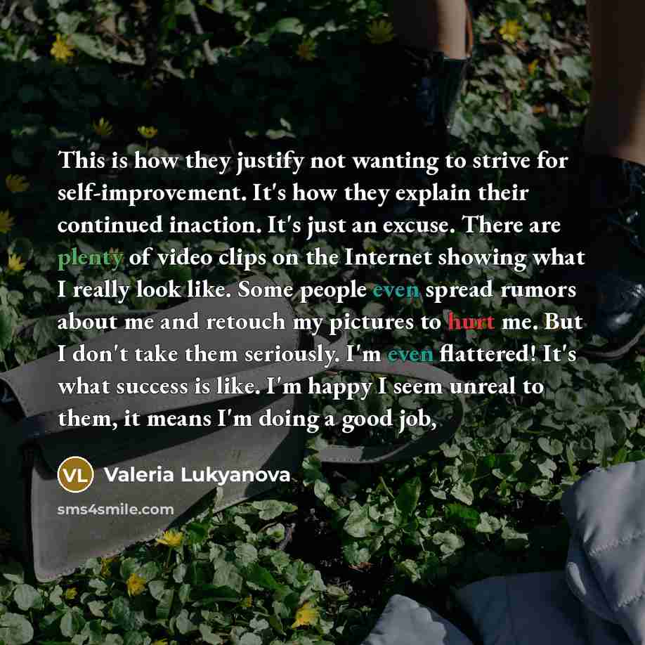 “This is how they justify not wanting to strive for self-improvement. It's how they explain their continued inaction. It's just an excuse. There are plenty of video clips on the Internet showing what I really look like. Some people even spread rumors about me and retouch my pictures to hurt me. But…” quote by Valeria Lukyanova