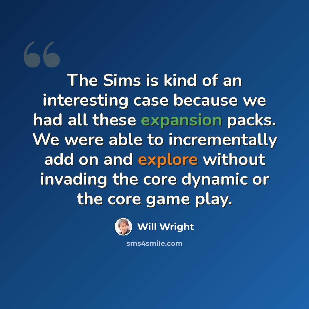 “The Sims is kind of an interesting case because we had all these expansion packs. We were able to incrementally add on and explore without invading the core dynamic or the core game play.” quote by Will Wright
