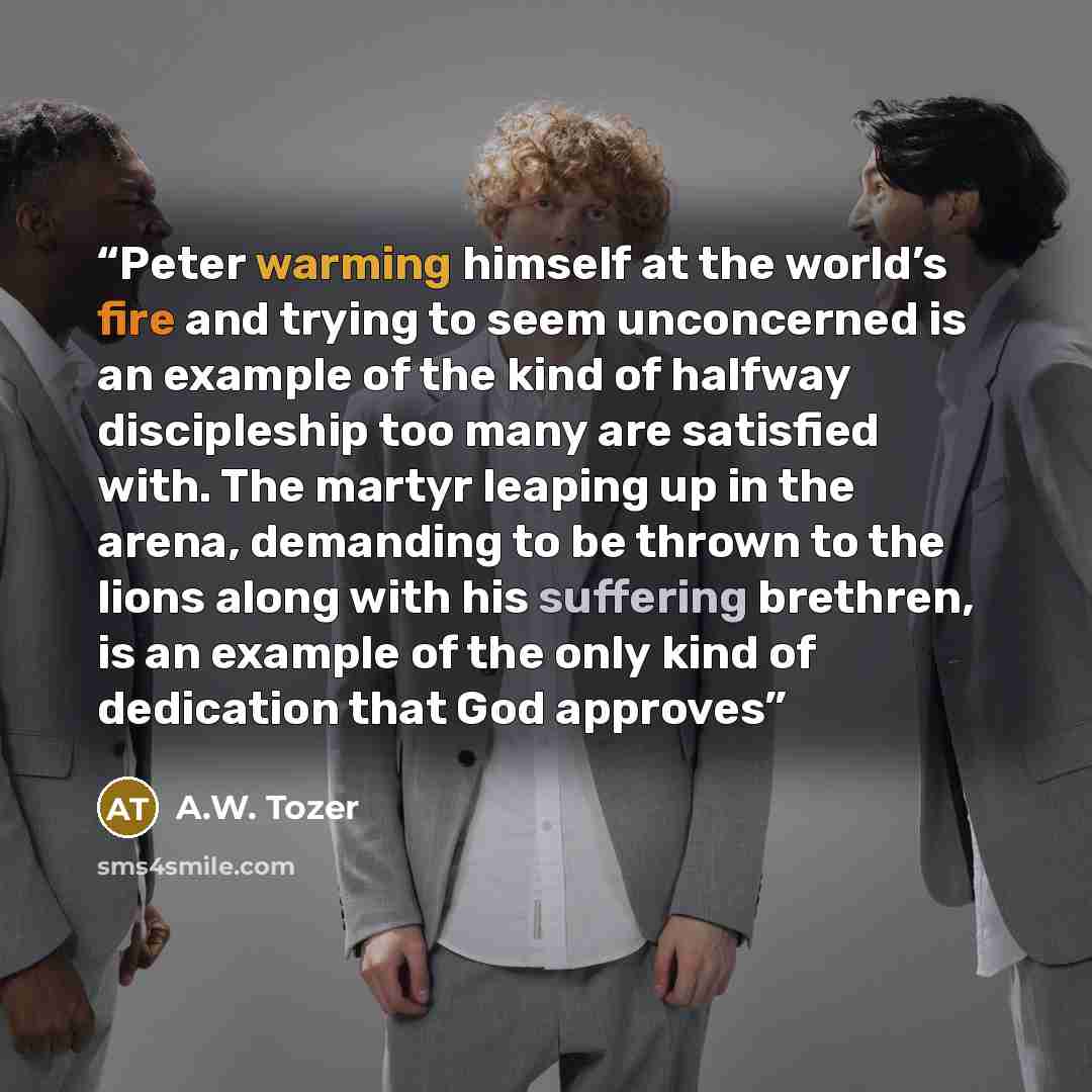 “Peter warming himself at the world’s fire and trying to seem unconcerned is an example of the kind of halfway discipleship too many are satisfied with. The martyr leaping up in the arena, demanding to be thrown to the lions along with his suffering brethren, is an example of the only kind of…” quote by A.W. Tozer