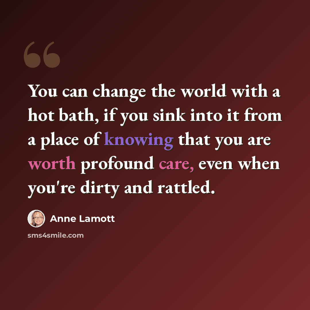 “You can change the world with a hot bath, if you sink into it from a place of knowing that you are worth profound care, even when you're dirty and rattled.” quote by Anne Lamott
