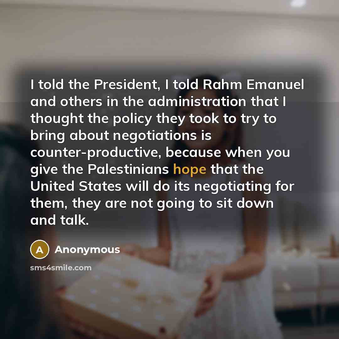 “I told the President, I told Rahm Emanuel and others in the administration that I thought the policy they took to try to bring about negotiations is counter-productive, because when you give the Palestinians hope that the United States will do its negotiating for them, they are not going to sit…” quote by Anonymous