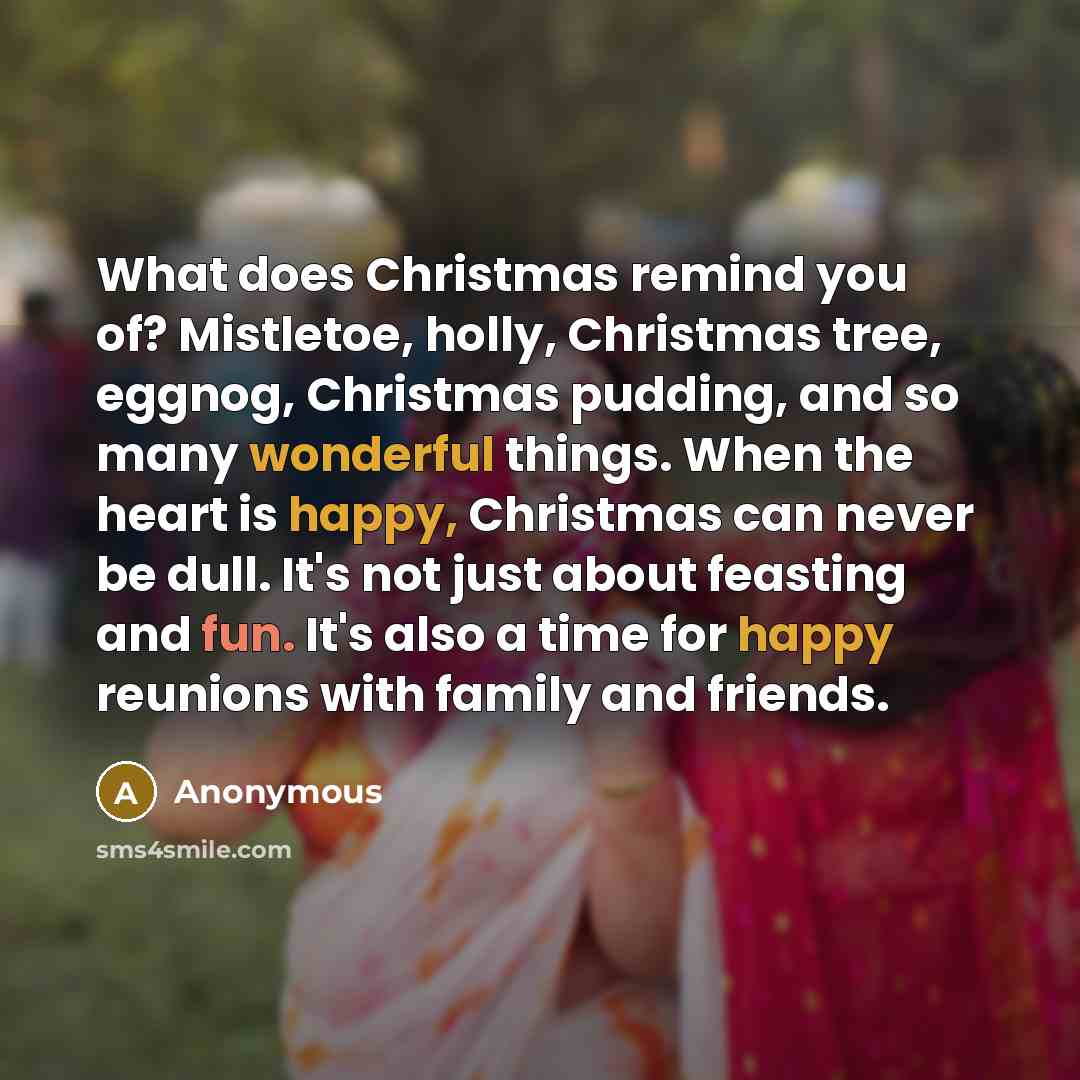 “What does Christmas remind you of? Mistletoe, holly, Christmas tree, eggnog, Christmas pudding, and so many wonderful things. When the heart is happy, Christmas can never be dull. It's not just about feasting and fun. It's also a time for happy reunions with family and friends.” quote by Anonymous