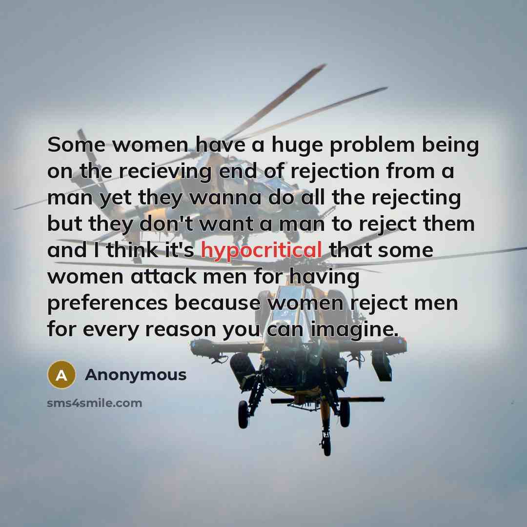 “Some women have a huge problem being on the recieving end of rejection from a man yet they wanna do all the rejecting but they don't want a man to reject them and I think it's hypocritical that some women attack men for having preferences because women reject men for every reason you can imagine.” quote by Anonymous