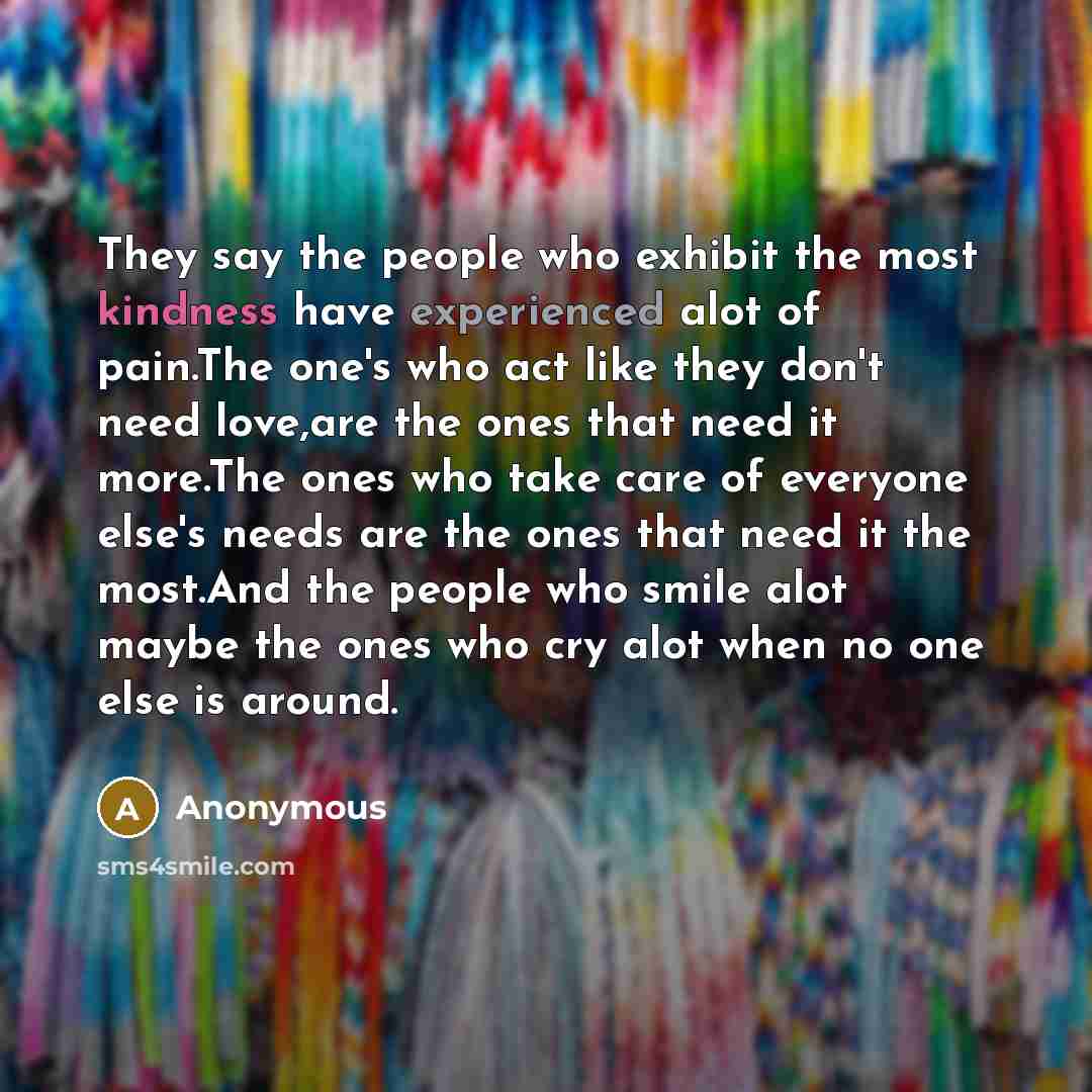 “They say the people who exhibit the most kindness have experienced alot of pain.The one's who act like they don't need love,are the ones that need it more.The ones who take care of everyone else's needs are the ones that need it the most.And the people who smile alot maybe the ones who cry alot…” quote by Anonymous
