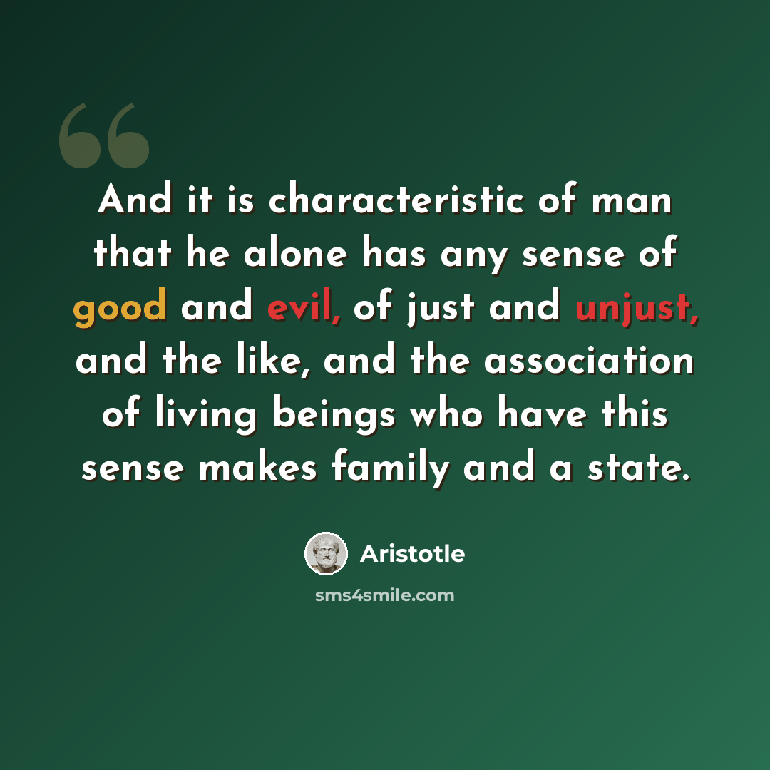 “And it is characteristic of man that he alone has any sense of good and evil, of just and unjust, and the like, and the association of living beings who have this sense makes family and a state.” quote by Aristotle