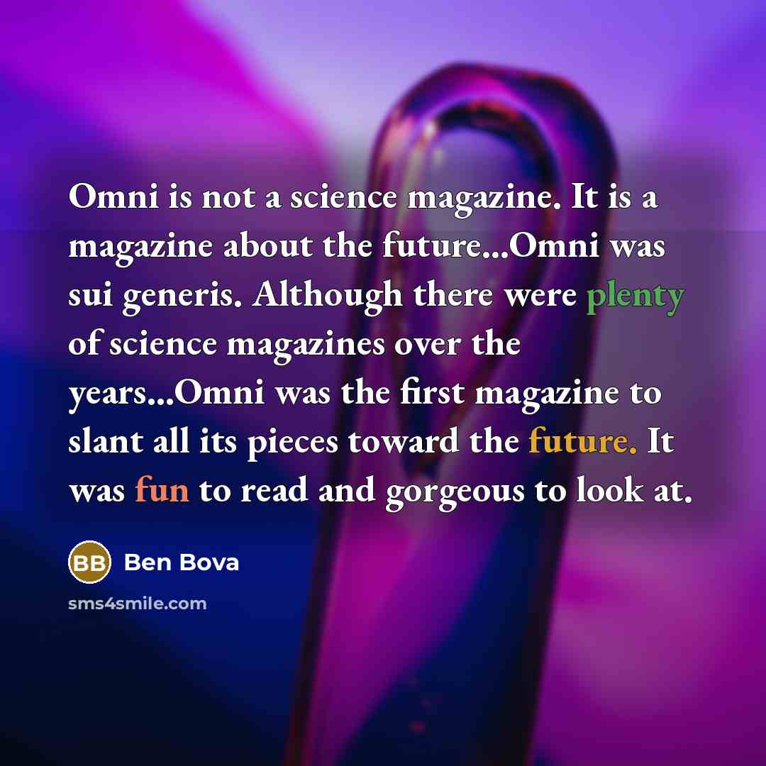 “Omni is not a science magazine. It is a magazine about the future...Omni was sui generis. Although there were plenty of science magazines over the years...Omni was the first magazine to slant all its pieces toward the future. It was fun to read and gorgeous to look at.” quote by Ben Bova