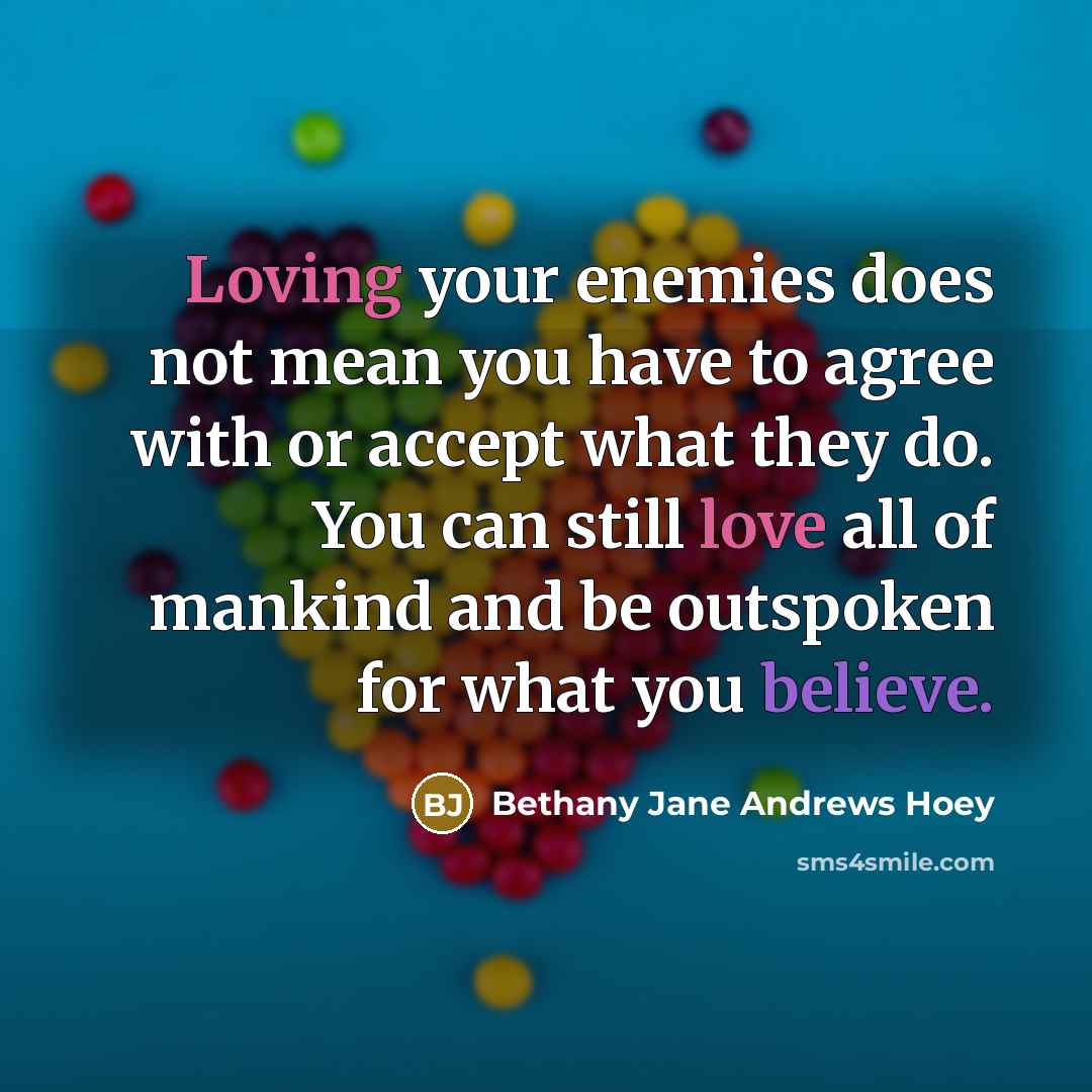 “Loving your enemies does not mean you have to agree with or accept what they do. You can still love all of mankind and be outspoken for what you believe.” quote by Bethany Jane Andrews Hoey