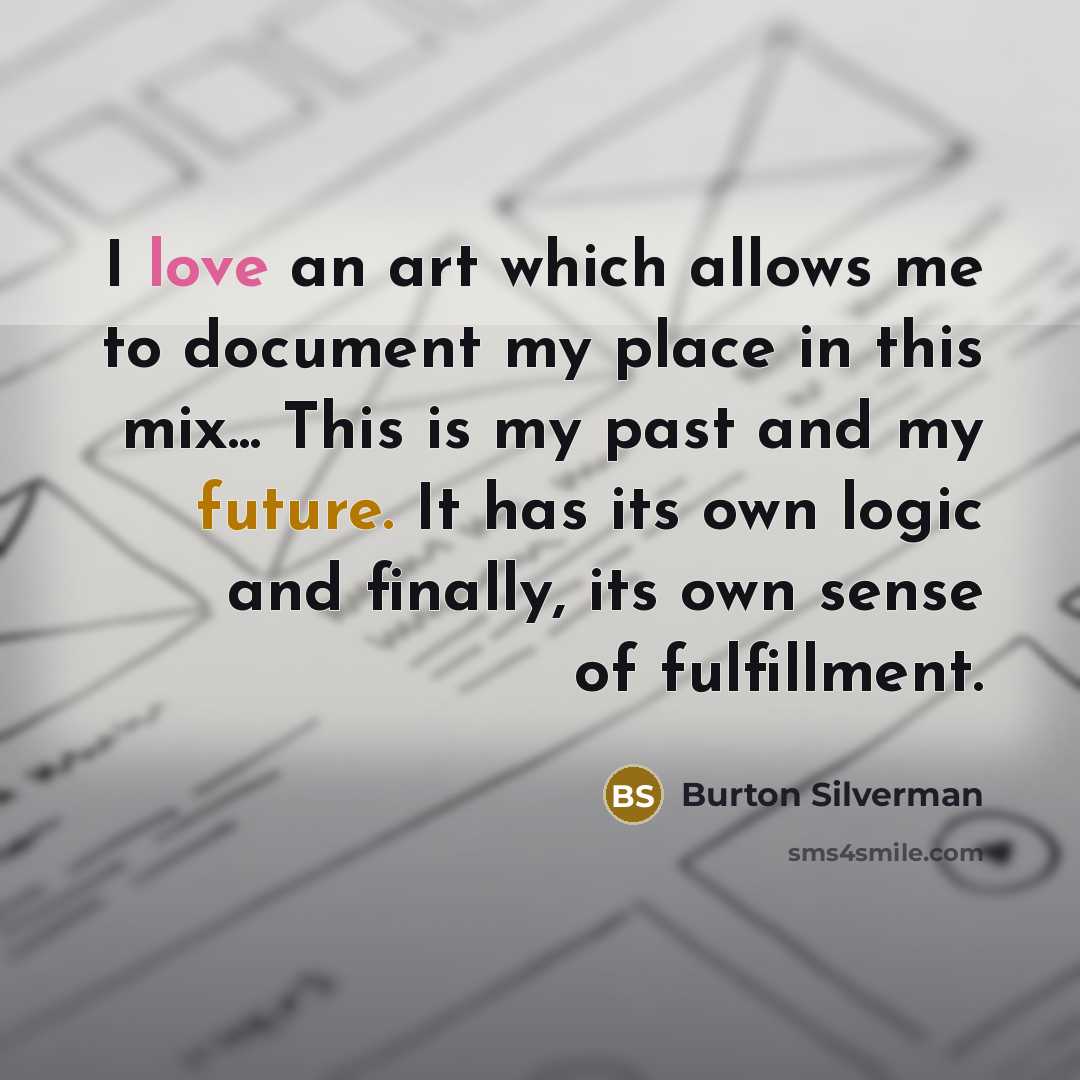 “I love an art which allows me to document my place in this mix... This is my past and my future. It has its own logic and finally, its own sense of fulfillment.” quote by Burton Silverman