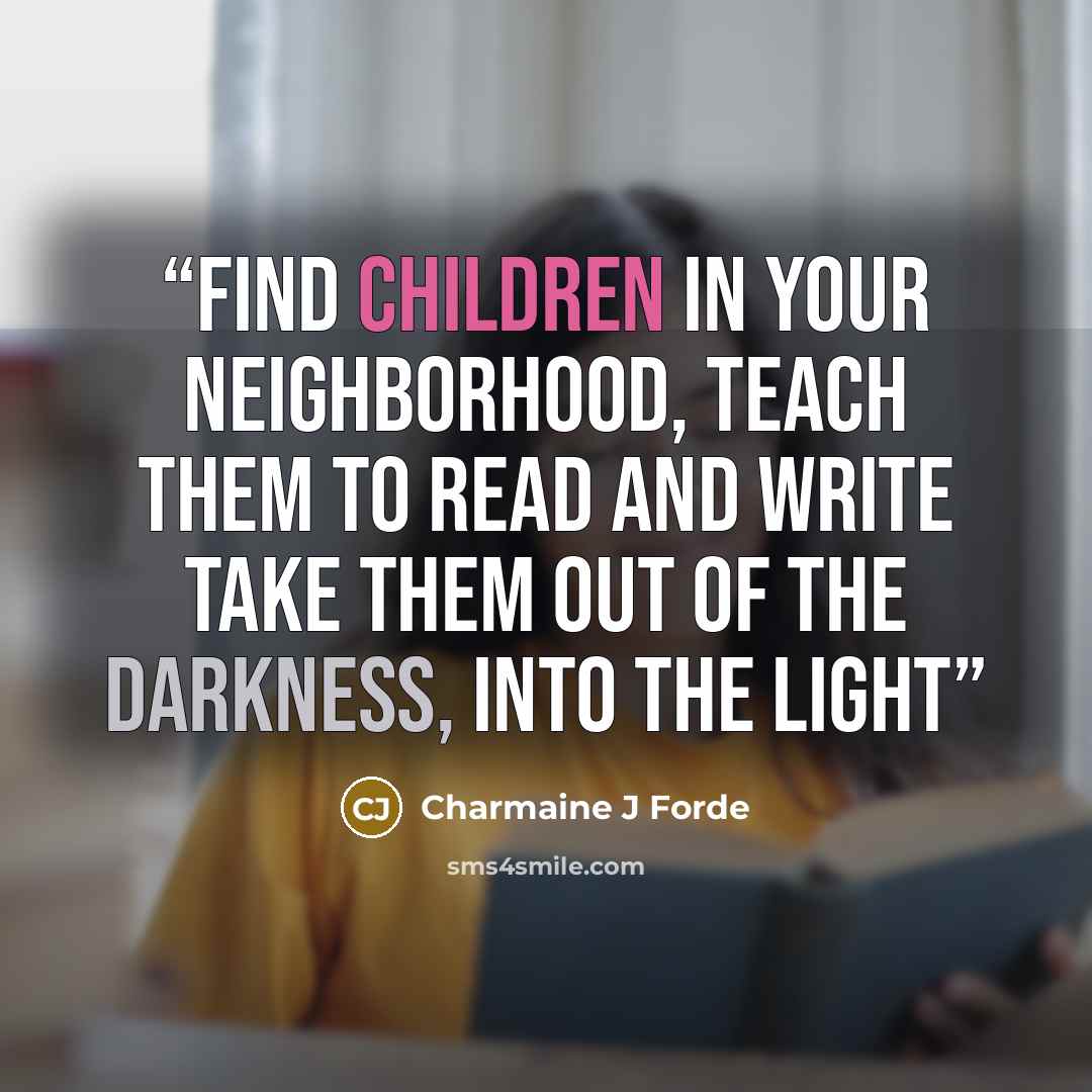 “Find children in your neighborhood, Teach them to read and write Take them out of the darkness, Into the light” quote by Charmaine J Forde