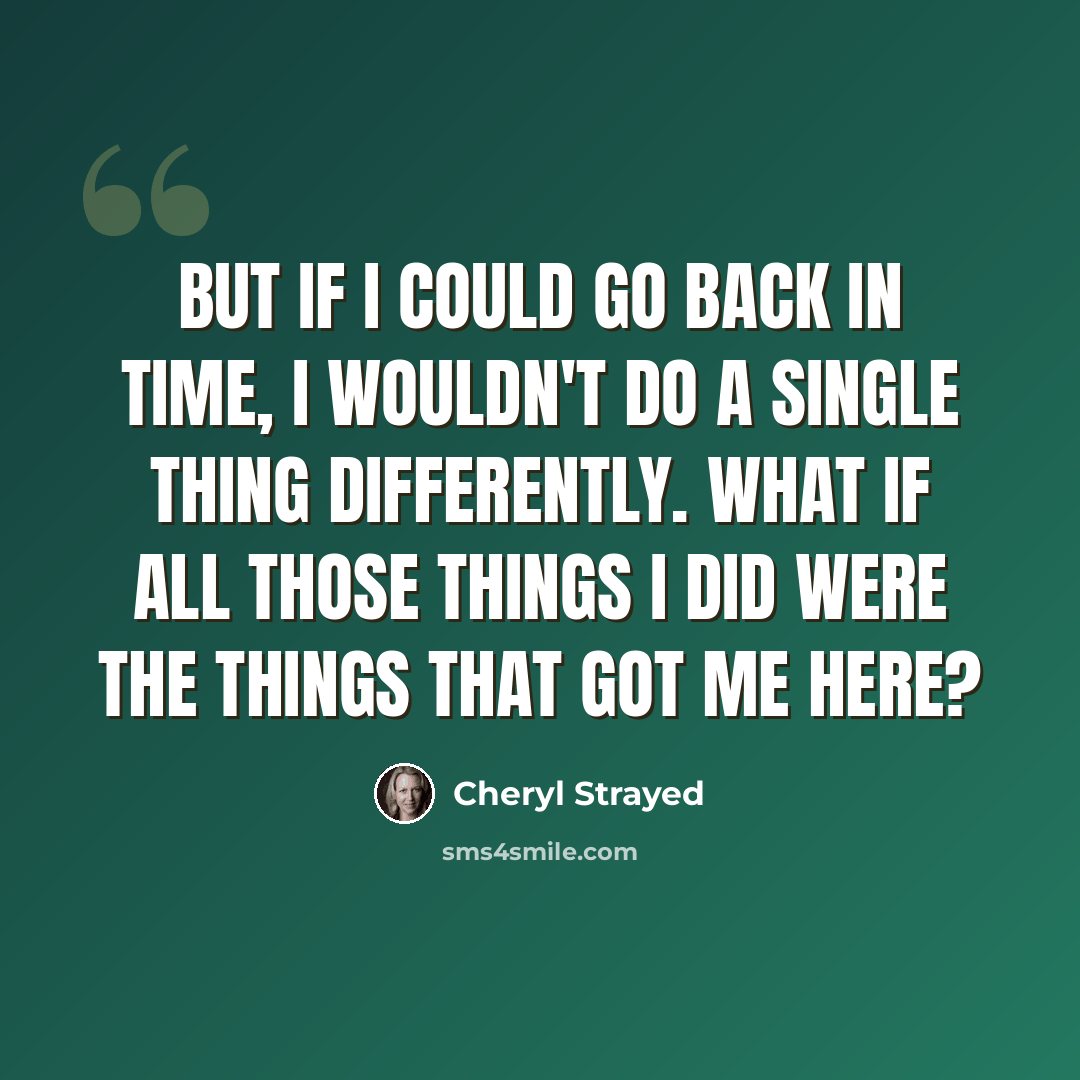 “But if I could go back in time, I wouldn't do a single thing differently. What if all those things I did were the things that got me here?” quote by Cheryl Strayed