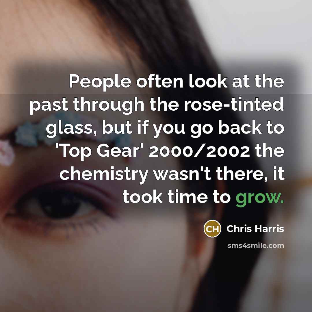 “People often look at the past through the rose-tinted glass, but if you go back to 'Top Gear' 2000/2002 the chemistry wasn't there, it took time to grow.” quote by Chris Harris