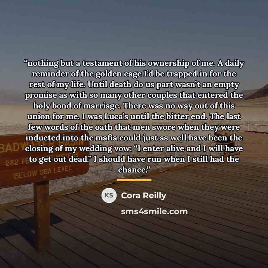 “nothing but a testament of his ownership of me. A daily reminder of the golden cage I’d be trapped in for the rest of my life. Until death do us part wasn’t an empty promise as with so many other couples that entered the holy bond of marriage. There was no way out of this union for me. I was…” quote by Cora Reilly