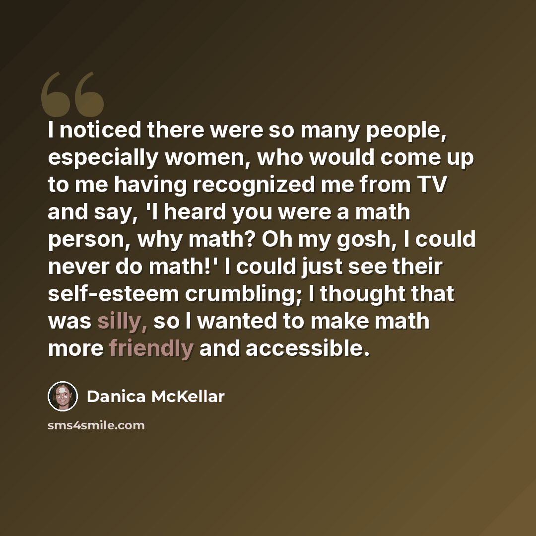 “I noticed there were so many people, especially women, who would come up to me having recognized me from TV and say, 'I heard you were a math person, why math? Oh my gosh, I could never do math!' I could just see their self-esteem crumbling; I thought that was silly, so I wanted to make math more…” quote by Danica McKellar