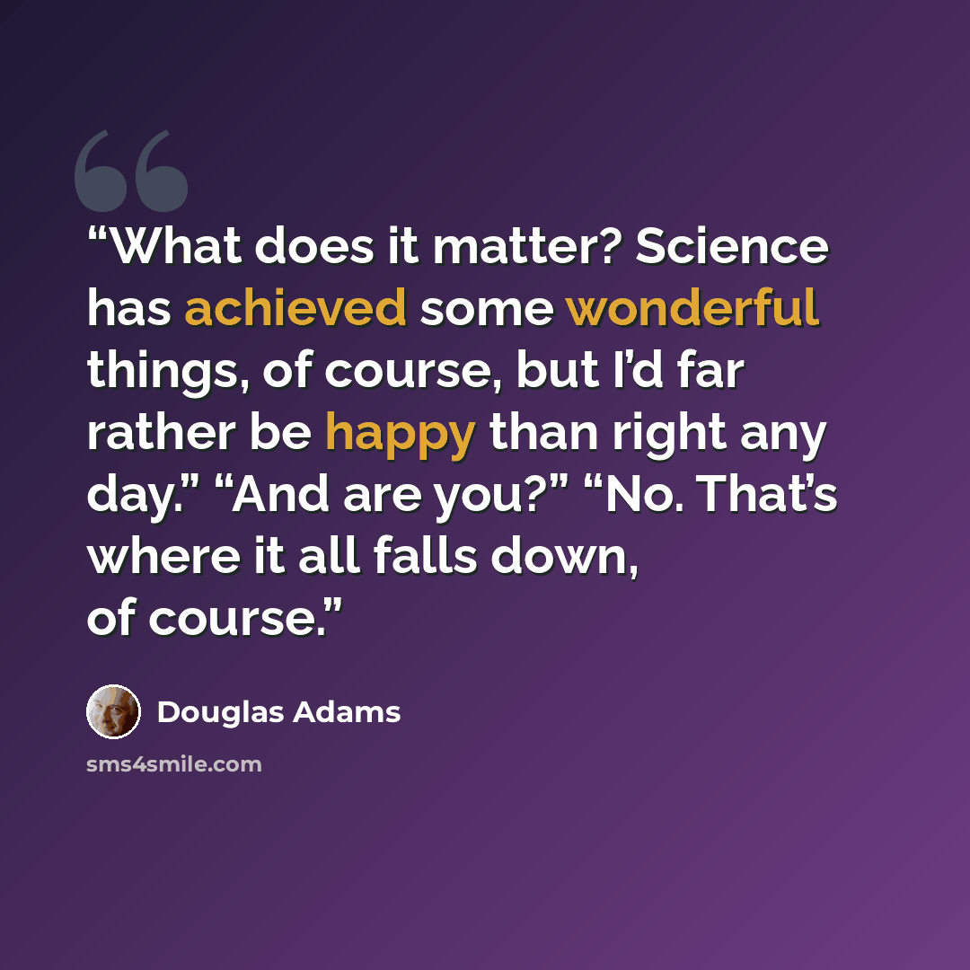 “What does it matter? Science has achieved some wonderful things, of course, but I’d far rather be happy than right any day.” “And are you?” “No. That’s where it all falls down, of course.” quote by Douglas Adams