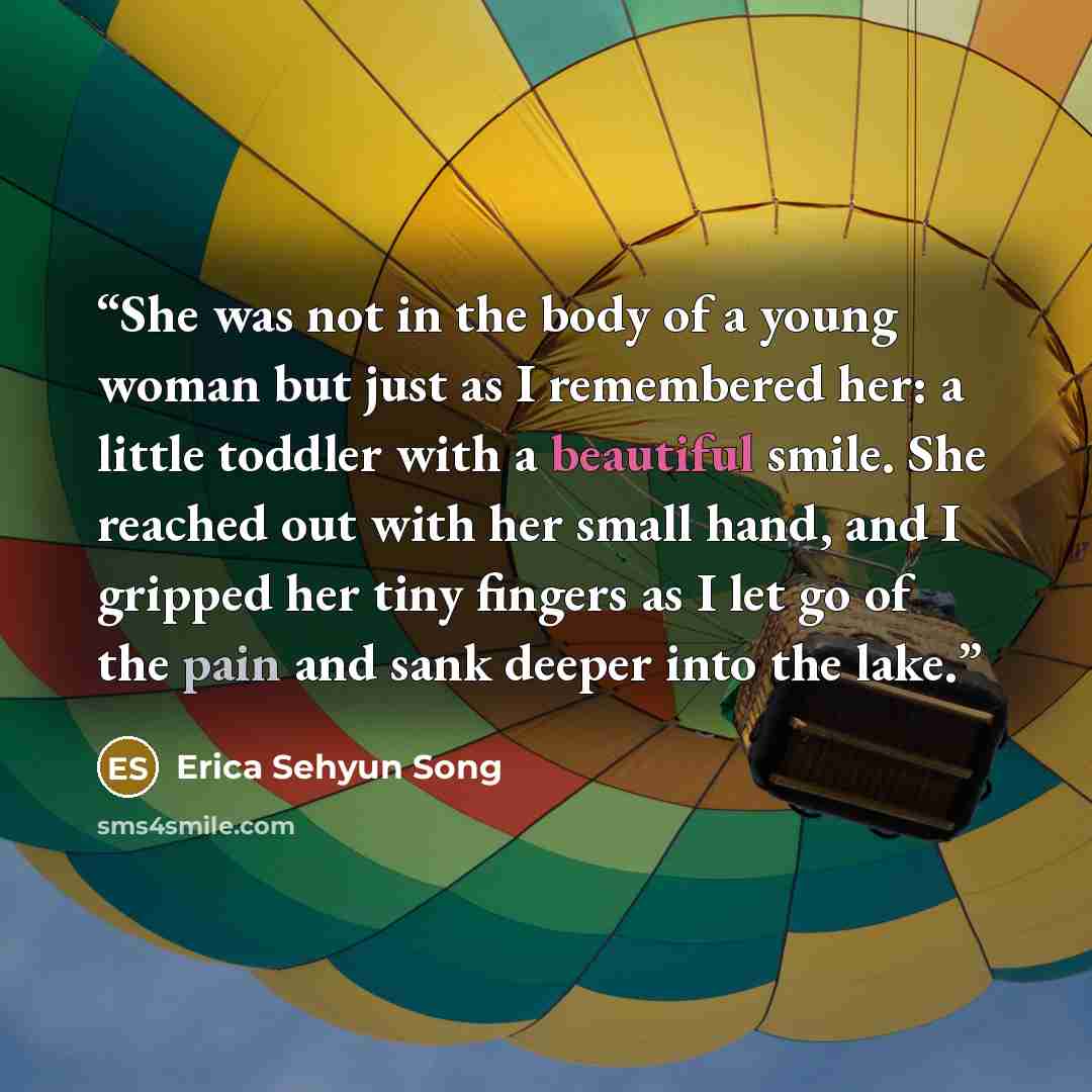 “She was not in the body of a young woman but just as I remembered her: a little toddler with a beautiful smile. She reached out with her small hand, and I gripped her tiny fingers as I let go of the pain and sank deeper into the lake.” quote by Erica Sehyun Song