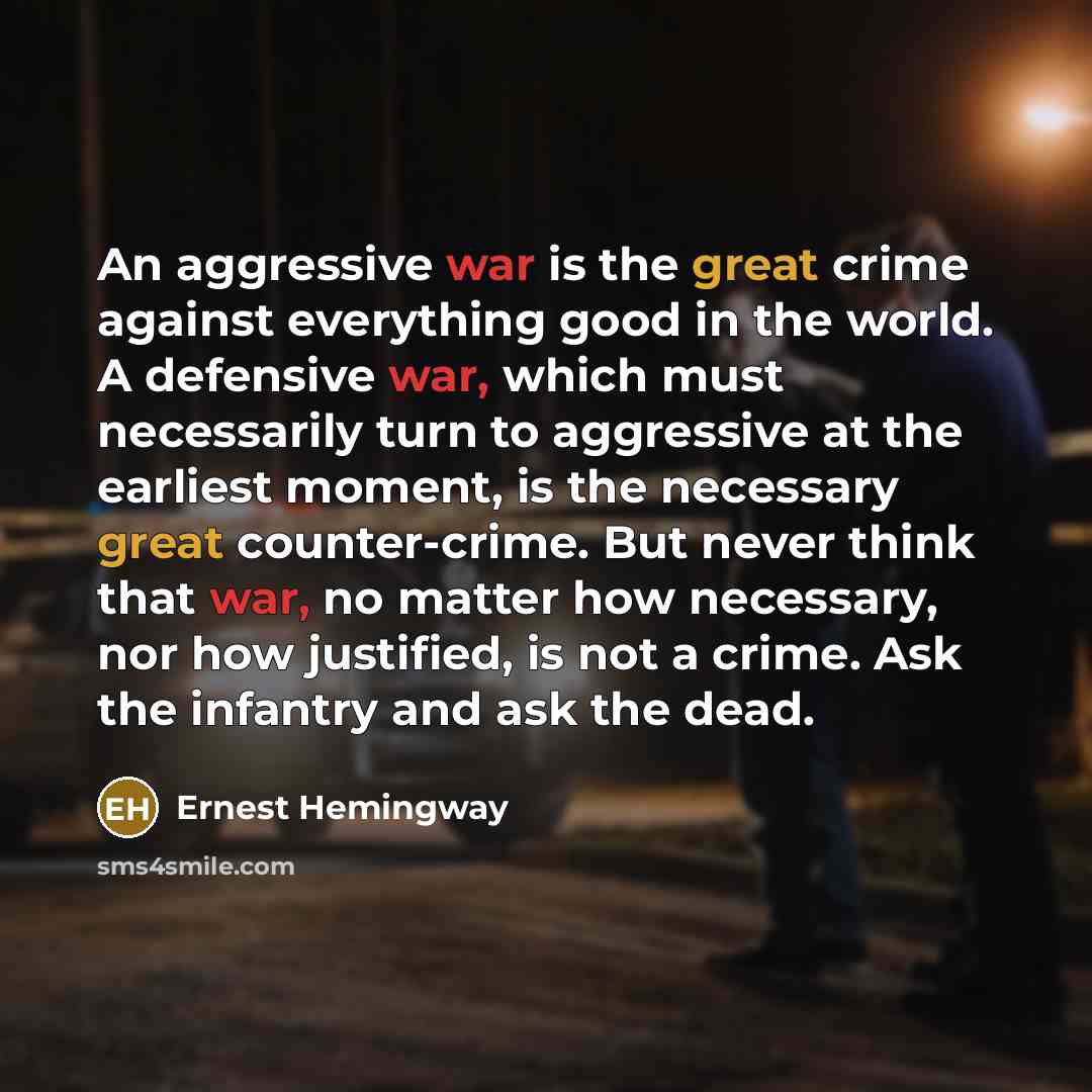 “An aggressive war is the great crime against everything good in the world. A defensive war, which must necessarily turn to aggressive at the earliest moment, is the necessary great counter-crime. But never think that war, no matter how necessary, nor how justified, is not a crime. Ask the infantry…” quote by Ernest Hemingway