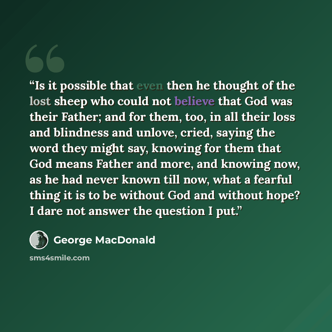 “Is it possible that even then he thought of the lost sheep who could not believe that God was their Father; and for them, too, in all their loss and blindness and unlove, cried, saying the word they might say, knowing for them that God means Father and more, and knowing now, as he had never known…” quote by George MacDonald