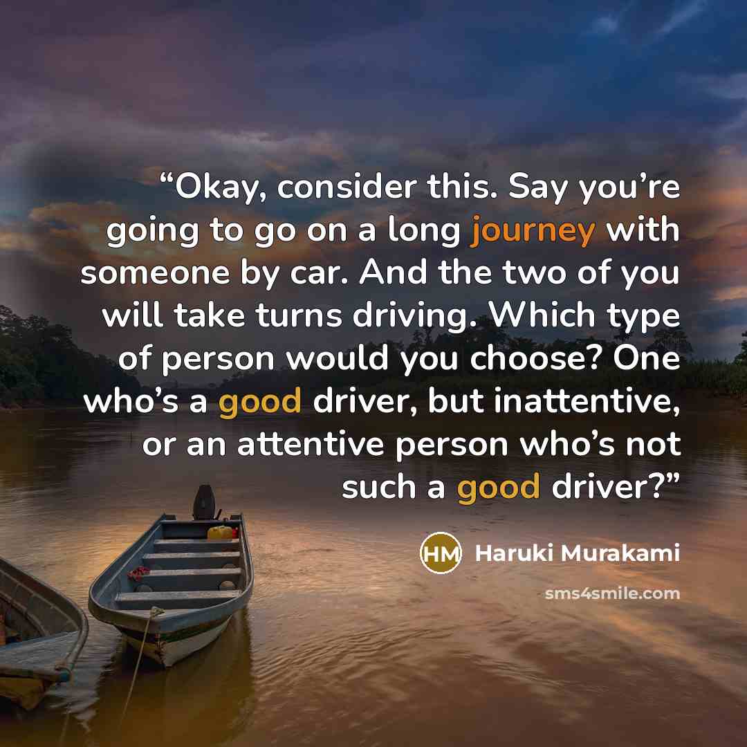 “Okay, consider this. Say you’re going to go on a long journey with someone by car. And the two of you will take turns driving. Which type of person would you choose? One who’s a good driver, but inattentive, or an attentive person who’s not such a good driver?” quote by Haruki Murakami
