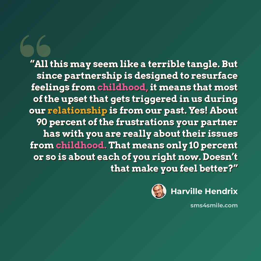 “All this may seem like a terrible tangle. But since partnership is designed to resurface feelings from childhood, it means that most of the upset that gets triggered in us during our relationship is from our past. Yes! About 90 percent of the frustrations your partner has with you are really about…” quote by Harville Hendrix