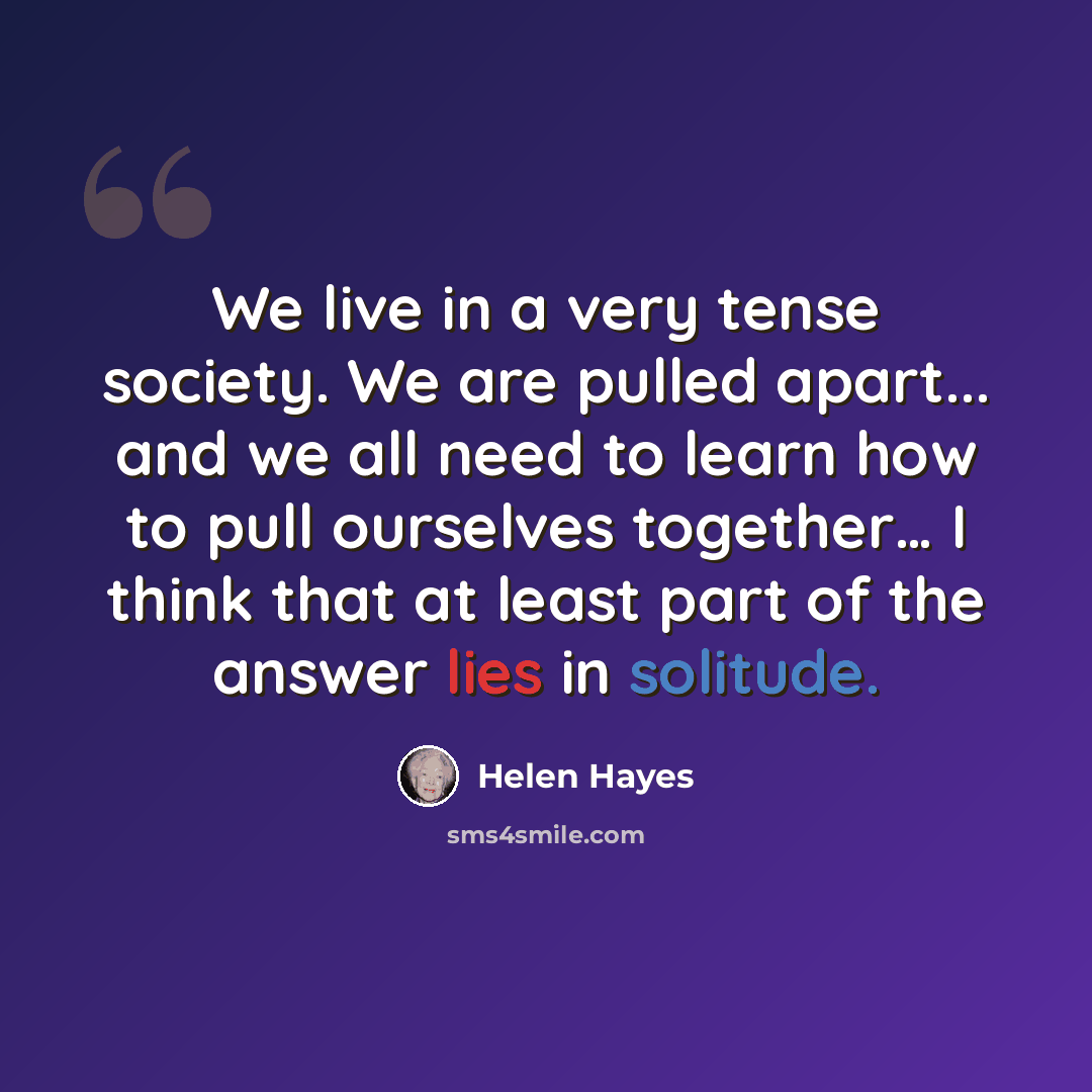 “We live in a very tense society. We are pulled apart... and we all need to learn how to pull ourselves together… I think that at least part of the answer lies in solitude.” quote by Helen Hayes