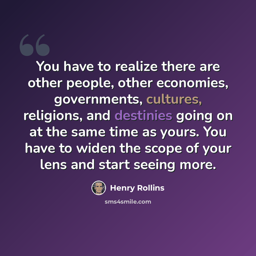 “You have to realize there are other people, other economies, governments, cultures, religions, and destinies going on at the same time as yours. You have to widen the scope of your lens and start seeing more.” quote by Henry Rollins