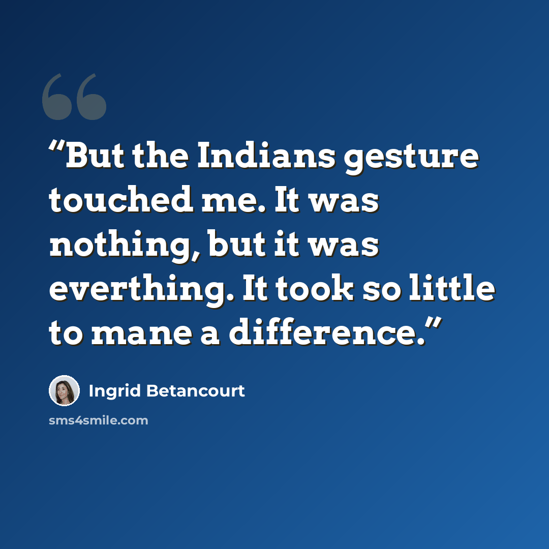 “But the Indians gesture touched me. It was nothing, but it was everthing. It took so little to mane a difference.” quote by Ingrid Betancourt