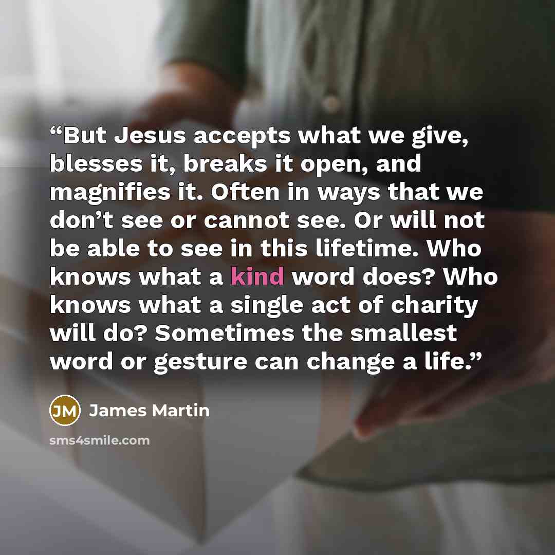 “But Jesus accepts what we give, blesses it, breaks it open, and magnifies it. Often in ways that we don’t see or cannot see. Or will not be able to see in this lifetime. Who knows what a kind word does? Who knows what a single act of charity will do? Sometimes the smallest word or gesture can…” quote by James Martin