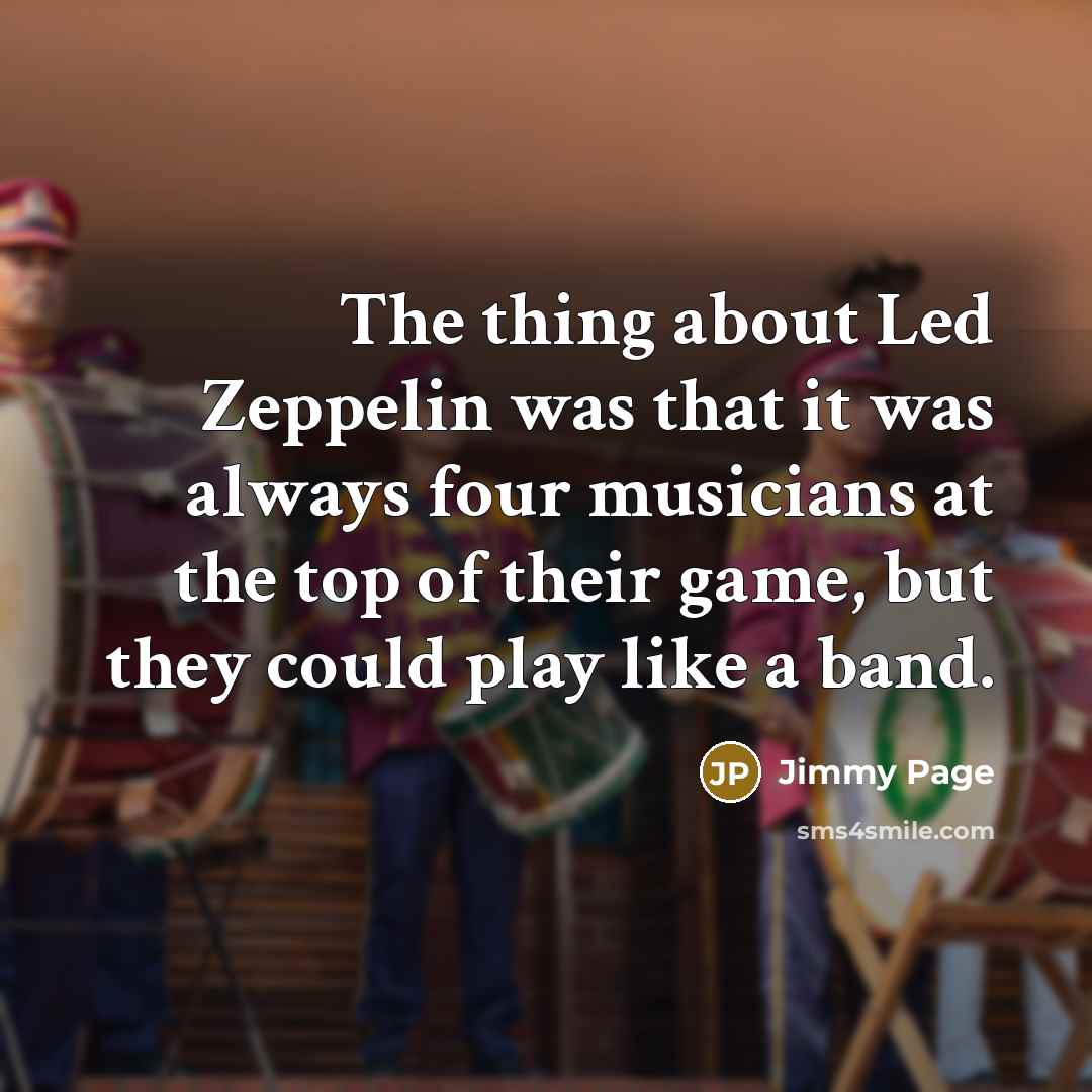 “The thing about Led Zeppelin was that it was always four musicians at the top of their game, but they could play like a band.” quote by Jimmy Page