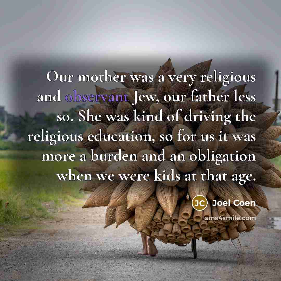 “Our mother was a very religious and observant Jew, our father less so. She was kind of driving the religious education, so for us it was more a burden and an obligation when we were kids at that age.” quote by Joel Coen