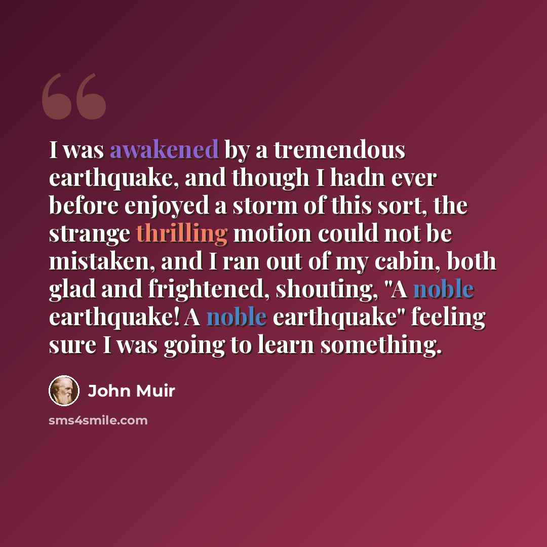 “I was awakened by a tremendous earthquake, and though I hadn ever before enjoyed a storm of this sort, the strange thrilling motion could not be mistaken, and I ran out of my cabin, both glad and frightened, shouting, "A noble earthquake! A noble earthquake" feeling sure I was going to learn…” quote by John Muir