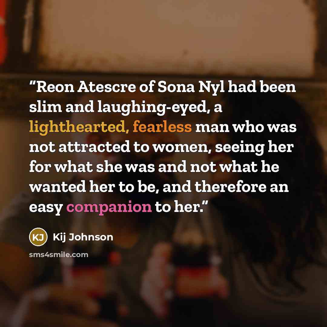 “Reon Atescre of Sona Nyl had been slim and laughing-eyed, a lighthearted, fearless man who was not attracted to women, seeing her for what she was and not what he wanted her to be, and therefore an easy companion to her.” quote by Kij Johnson