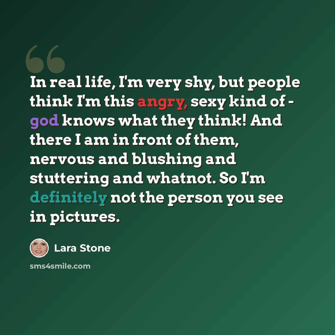 “In real life, I'm very shy, but people think I'm this angry, sexy kind of - god knows what they think! And there I am in front of them, nervous and blushing and stuttering and whatnot. So I'm definitely not the person you see in pictures.” quote by Lara Stone