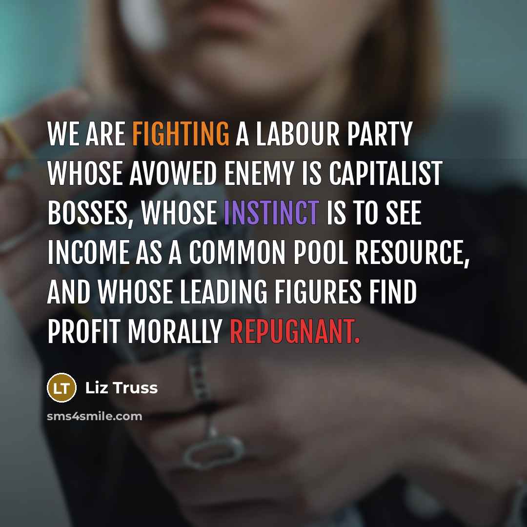 “We are fighting a Labour Party whose avowed enemy is capitalist bosses, whose instinct is to see income as a common pool resource, and whose leading figures find profit morally repugnant.” quote by Liz Truss