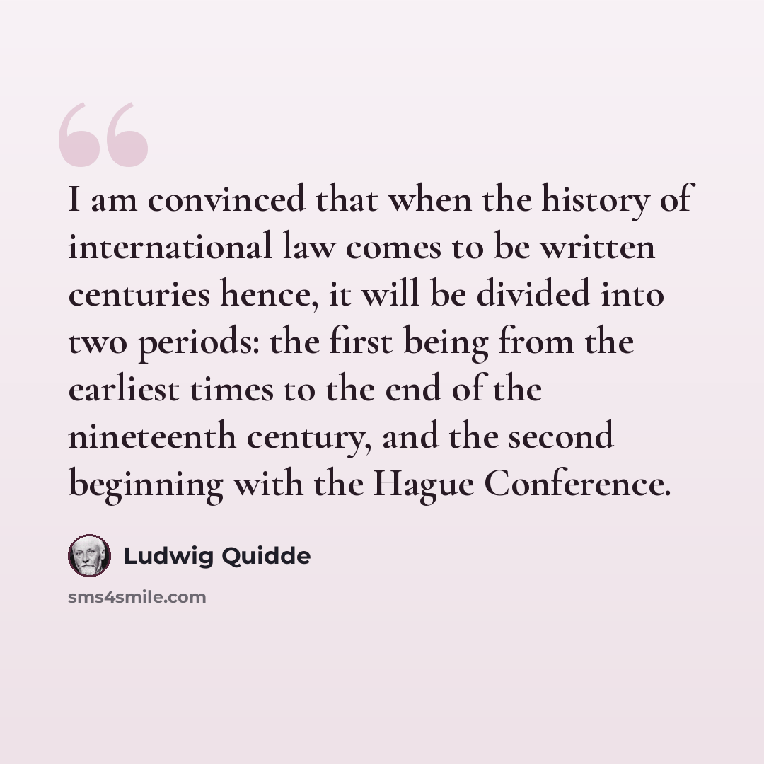 “I am convinced that when the history of international law comes to be written centuries hence, it will be divided into two periods: the first being from the earliest times to the end of the nineteenth century, and the second beginning with the Hague Conference.” quote by Ludwig Quidde
